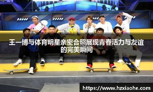 王一博与体育明星亲密合照展现青春活力与友谊的完美瞬间