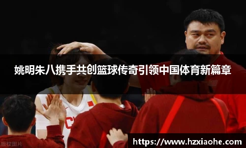 姚明朱八携手共创篮球传奇引领中国体育新篇章