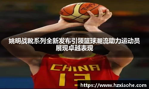 姚明战靴系列全新发布引领篮球潮流助力运动员展现卓越表现