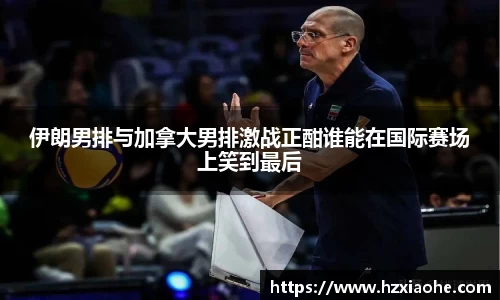 伊朗男排与加拿大男排激战正酣谁能在国际赛场上笑到最后