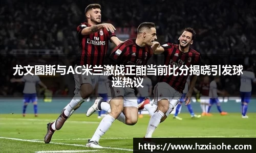 尤文图斯与AC米兰激战正酣当前比分揭晓引发球迷热议