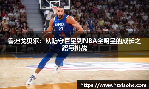鲁迪戈贝尔：从防守巨星到NBA全明星的成长之路与挑战