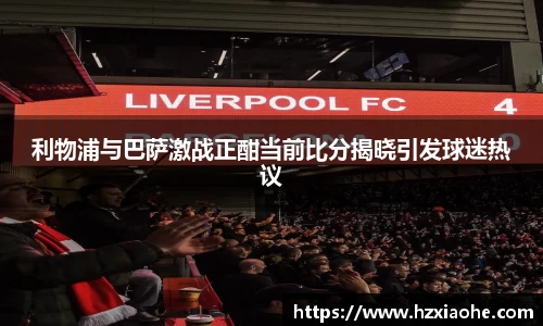 利物浦与巴萨激战正酣当前比分揭晓引发球迷热议
