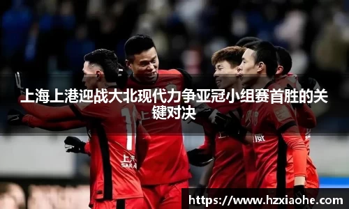 上海上港迎战大北现代力争亚冠小组赛首胜的关键对决