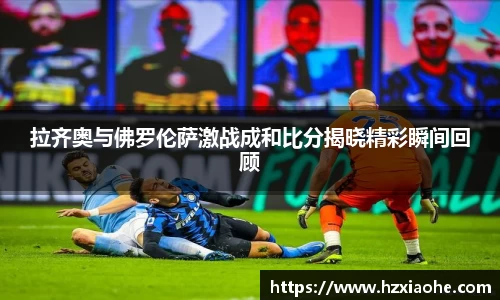拉齐奥与佛罗伦萨激战成和比分揭晓精彩瞬间回顾